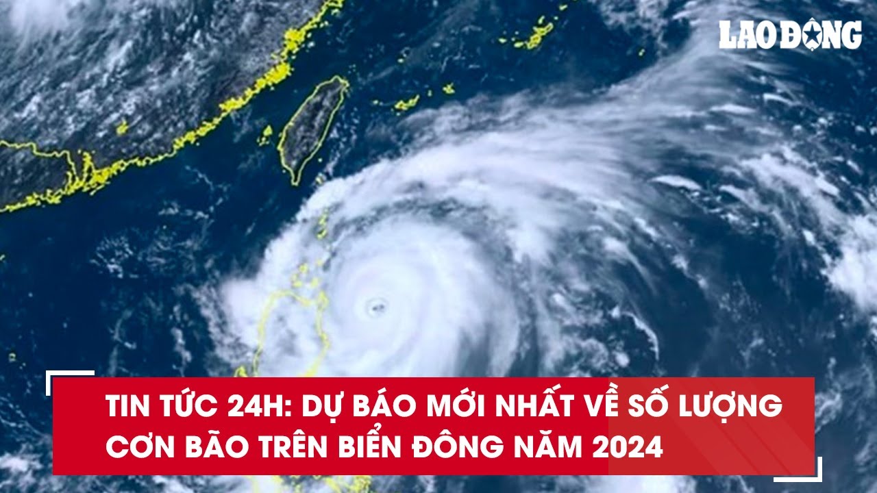 Tin tức 24h: Dự báo mới nhất về số lượng cơn bão trên biển Đông năm 2024| Báo Lao Động