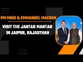 LIVE: PM Modi & French President Emmanuel Macron visit the Jantar Mantar in Jaipur, Rajasthan