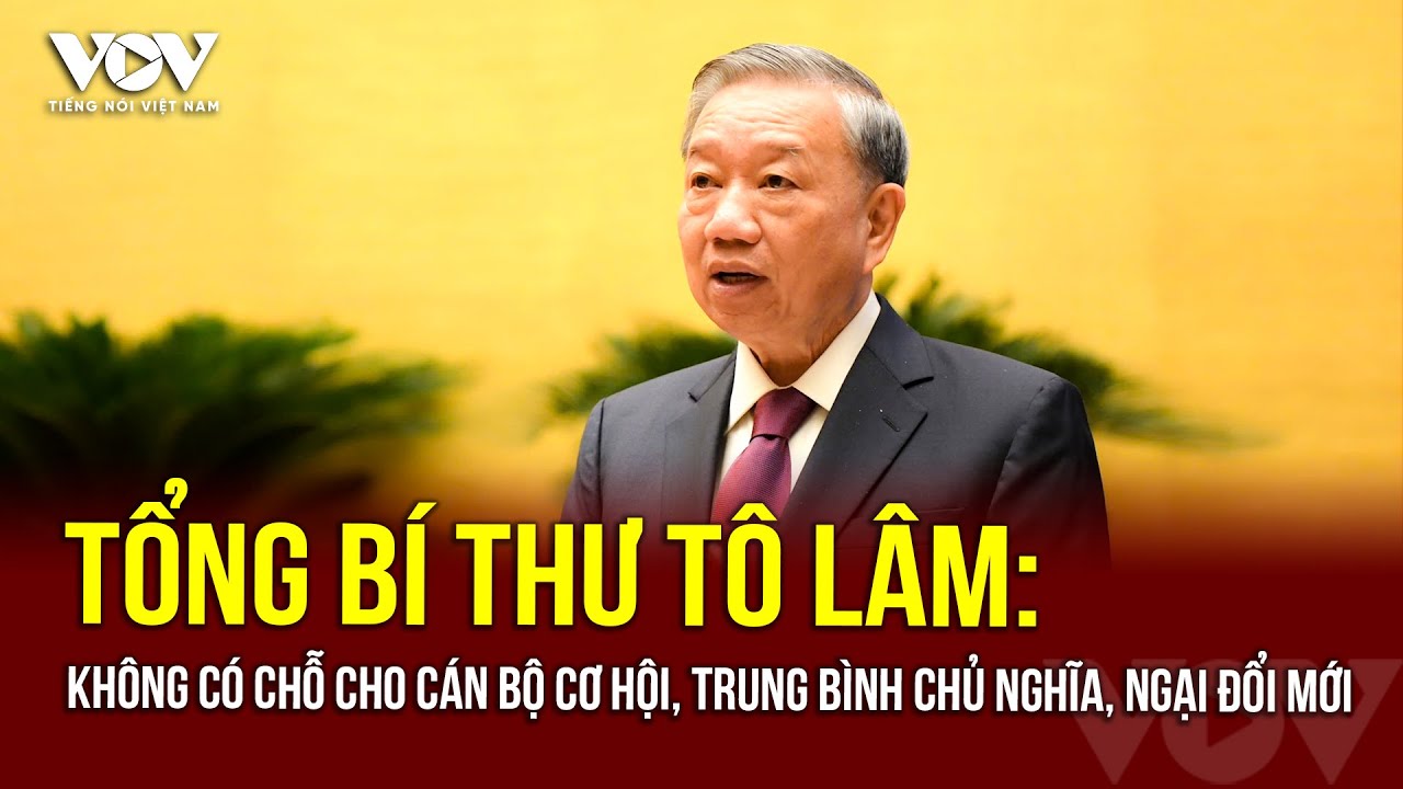 Tổng Bí thư: Hiện nay không có chỗ cho cán bộ cơ hội, bon chen, trung bình chủ nghĩa, ngại đổi mới