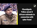 5 African Nationals Arrested Over Cyber Fraud: Chandigarh Police  - 01:47 min - News - Video