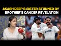 Akash Deep Sister News | Akash Deeps Sister Stunned By Brothers Cancer Revelation:Doctor Said...