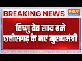 Chhattisgarh CM Name Announced LIVE: Vishnu Deo Sai बने छत्तीसगढ़ के नए मुख्यमंत्री | BJP | India TV