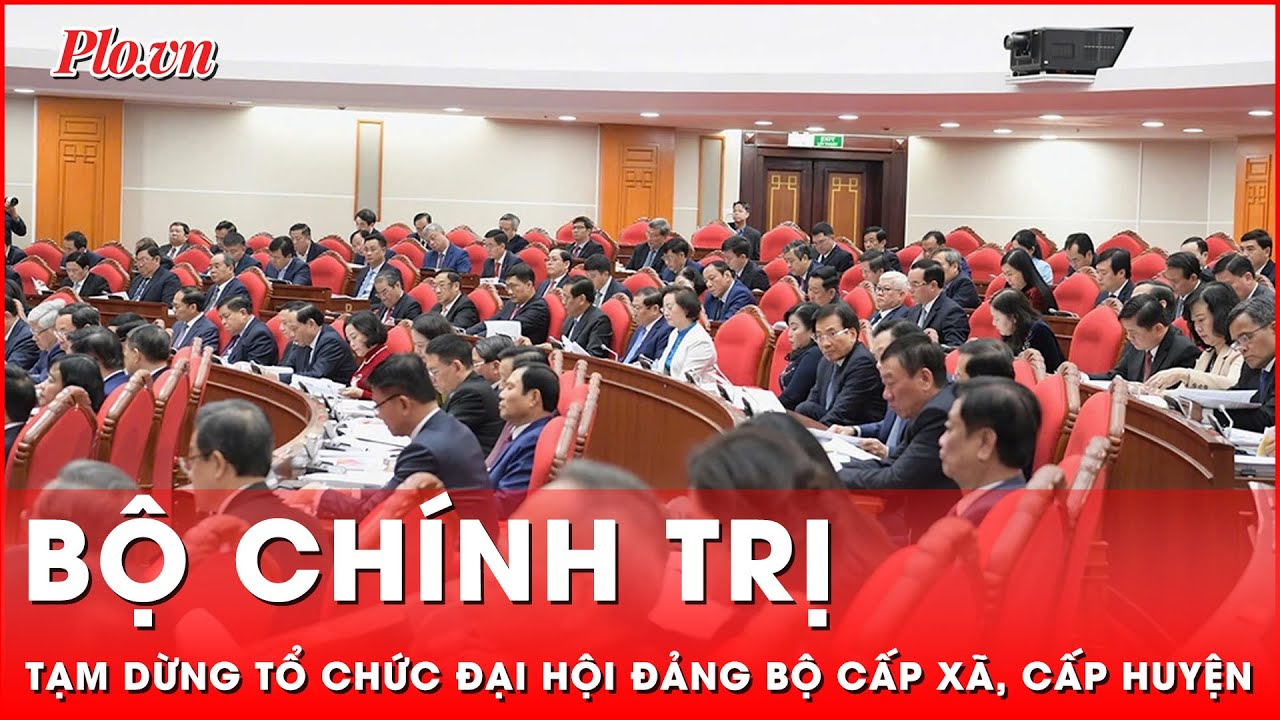 Bộ Chính trị: Tạm dừng tổ chức đại hội đảng bộ cấp xã, cấp huyện, sớm trình đề án sáp nhập tỉnh