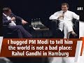 I hugged PM Modi to tell him the world is not a bad place: Rahul Gandhi in Hamburg