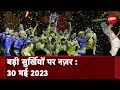 आज की बड़ी सुर्खियां 30 मई 2023 : IPL में Dhoni की Team का बड़ा कारनामा, 5वीं बार जीती Trophy